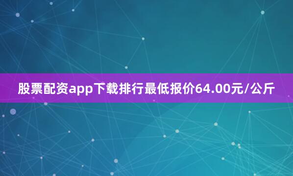股票配资app下载排行最低报价64.00元/公斤